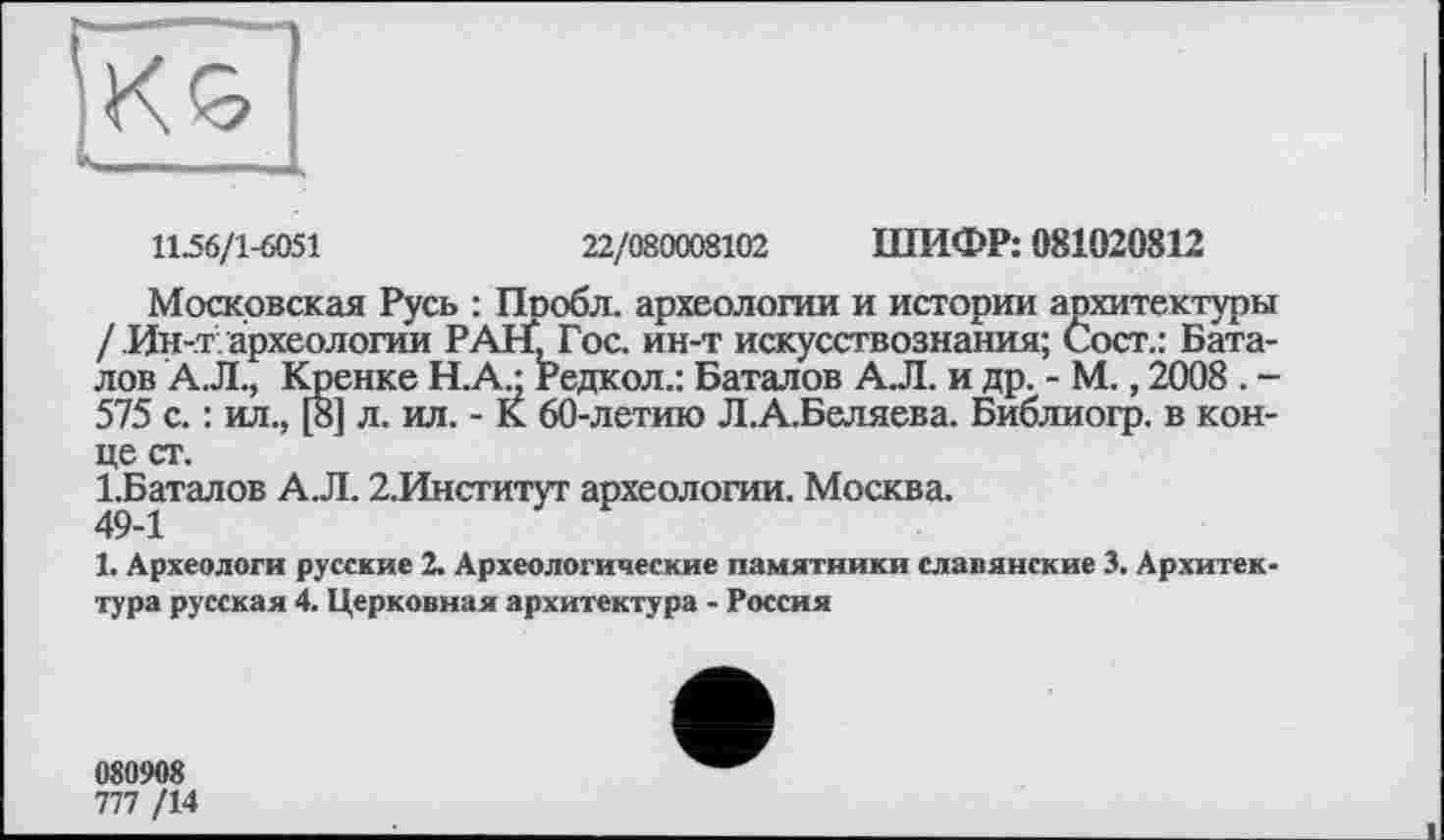 ﻿у ■■■ ■■■ ■-
ІНК
11.56/1-6051	22/080008102 ШИФР: 081020812
Московская Русь : Пообл. археологии и истории архитектуры / Ин-.т археологии РАНІ Гос. ин-т искусствознания; Сост.: Баталов А.Л., Кренке Н.А.- Редкол.: Баталов А.Л. и др. - М., 2008 . -575 с. : ил., [8] л. ил. - К 60-летию Л.А.Беляева. Библиогр. в конце ст.
1.Баталов А.Л. 2.Институт археологии. Москва.
1. Археологи русские 2. Археологические памятники славянские 3. Архитектура русская 4. Церковная архитектура - Россия
080908
777 /14